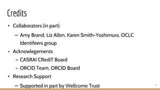 Credits
• Collaborators (in part):
– Amy Brand, Liz Allen, Karen Smith-Yoshimura, OCLC
Identifeers group
• Acknowlegements
– CASRAI CRediT Board
– ORCID Team, ORCID Board
• Research Support
– Supported in part by Wellcome Trust 3
 