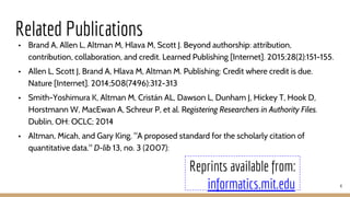 Related Publications
• Brand A, Allen L, Altman M, Hlava M, Scott J. Beyond authorship: attribution,
contribution, collaboration, and credit. Learned Publishing [Internet]. 2015;28(2):151-155.
• Allen L, Scott J, Brand A, Hlava M, Altman M. Publishing: Credit where credit is due.
Nature [Internet]. 2014;508(7496):312-313
• Smith-Yoshimura K, Altman M, Cristán AL, Dawson L, Dunham J, Hickey T, Hook D,
Horstmann W, MacEwan A, Schreur P, et al. Registering Researchers in Authority Files.
Dublin, OH: OCLC; 2014
• Altman, Micah, and Gary King. "A proposed standard for the scholarly citation of
quantitative data." D-lib 13, no. 3 (2007):
4
Reprints available from:
informatics.mit.edu
 