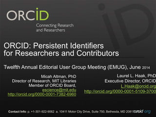 orcid.orgContact Info: p. +1-301-922-9062 a. 10411 Motor City Drive, Suite 750, Bethesda, MD 20817 USA
Integrating ORCID, Funding, and
Institutional Identifiers
Twelfth Annual Editorial User Group Meeting (EMUG), June 2014
Laurel L. Haak, PhD
Executive Director, ORCID
L.Haak@orcid.org
http://orcid.org/0000-0001-5109-3700
Micah Altman, PhD
Director of Research, MIT Libraries
Member of ORCID Board,
escience@mit.edu
http://orcid.org/0000-0001-7382-6960
 