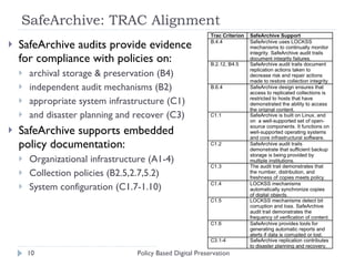 SafeArchive: TRAC Alignment  SafeArchive audits provide evidence for compliance with policies on: archival storage & preservation (B4) independent audit mechanisms (B2) appropriate system infrastructure (C1) and disaster planning and recover (C3) SafeArchive supports embedded policy documentation: Organizational infrastructure (A1-4) Collection policies (B2.5,2.7,5.2) System configuration (C1.7-1.10) Policy Based Digital Preservation 