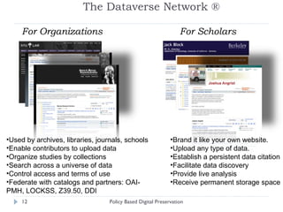 The Dataverse Network ® Policy Based Digital Preservation For Organizations For Scholars Brand it like your own website. Upload any type of data. Establish a persistent data citation Facilitate data discovery Provide live analysis  Receive permanent storage space Used by archives, libraries, journals, schools Enable contributors to upload data Organize studies by collections Search across a universe of data Control access and terms of use Federate with catalogs and partners:  OAI-PMH, LOCKSS, Z39.50, DDI 