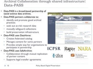 Archival Collaboration through shared infrastructure : Data-PASS  Data-PASS is a broad-based partnership of social science data archives. Data-PASS partners collaborate to: identify and promote good archival practices seek out at-risk research data mutually safeguard collections build preservation infrastructure Data-PASS uses DataVerse: Creates federated catalog Manages content for some partners Provides simple way for organizations to participate in partnership Data-PASS uses SafeArchive: Collaboration through mutual replication of partner content Supports legal transfer agreements Policy Based Digital Preservation 