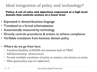 Ideal integration of policy and technology?  Expressed in domain/business language Translated to a formal schematization Automatically measured by technology Directly controls procedures & actions to achieve compliance Verifiable translation from business domain policy  Where do we go from here Combine flexibility of IRODS and semantic level of TRAC Self-documenting  infrastructure Formal verifiable translation of policy to schema, and schema to action Make good policy easy to implement! Policy Based Digital Preservation Policy: A set of rules and objectives expressed at a high level domain that controls actions at a lower level  