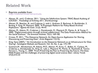 Related Work Reprints available from:  http://maltman.hmdc.harvard.edu Altman, M., and J. Crabtree, 2011. “Using the SafeArchive System: TRAC-Based Auditing of LOCKSS”,  Proceedings of Archiving 2011.  (Forthcoming) Altman, M., Beecher, B., and Crabtree, J.; with L. Andreev, E. Bachman, A. Buchbinder, S. Burling, P. King, M. Maynard. 2009. "A Prototype Platform for Policy-Based Archival Replication."  Against the Grain . 21(2): 44-47. Altman, M., Adams, M., Crabtree, J., Donakowski, D., Maynard, M., Pienta, A., & Young, C. 2009. "Digital preservation through archival collaboration: The Data Preservation Alliance for the Social Sciences."  The American Archivist . 72(1): 169-182 Crosas, M. 2011, “The Dataverse Network: An Open-Source Application for Sharing, Discovering and Preserving Data”,  D-Lib Magazine  17(1/2).  King, Gary (2007), " An Introduction to the Dataverse Network as an Infrastructure for Data Sharing",  Sociological Methods and Research , Vol. 32, No. 2, pp. 173-199 Gutmann,M.  Abrahamson, M, Adams, M.O., Altman, M, Arms, C., Bollen, K., Carlson, M., Crabtree, J., Donakowski, D., King, G., Lyle, J., Maynard, M., Pienta, A., Rockwell, R, Timms-Ferrara L., Young, C., 2009. "From Preserving the Past to Preserving the Future: The Data-PASS Project and the challenges of preserving digital social science data",  Library Trends  57(3):315-33 Policy Based Digital Preservation 