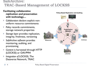 SafeArchive:  TRAC-Based Management of LOCKSS  Facilitating collaborative replication and preservation with technology…  Collaborators  declare explicit non-uniform resource commitments Policy  records commitments, storage network properties Storage layer  provides replication, integrity, freshness, versioning  SafeArchive software  provides monitoring, auditing, and provisioning  Content  is harvested through HTTP (LOCKSS) or OAI-PMH Integration of  LOCKSS, The Dataverse Network, TRAC Policy Based Digital Preservation 