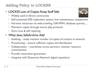 Adding Policy to LOCKSS LOCKSS Lots of Copies Keep Stuff Safe Widely used in library community Self-contained OSS replication system, low maintenance, inexpensive Harvests resources via web-crawling, OAI-PMH, database queries,… Maintains copies through secure p2p protocol Zero trust & self repairing What does SafeArchive Add Auditing – easily monitor number of copies of content in network Provisioning – ensure sufficient copies and distribution Collaboration – coordinate across partners, monitor resource commitments Provide restoration guarantees Integrate with Dataverse Network digital repository  Policy Based Digital Preservation 