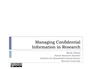 Managing Confidential
Information in Research
                               Micah Altman
                   Senior Research Scientist
    Institute for Quantitative Social Science
                          Harvard University
 