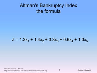 Christian Maupetit1
Altman's Bankruptcy Index
the formula
Z = 1.2x1 + 1.4x2 + 3.3x3 + 0.6x4 + 1.0x5
How To Calculate A Z-Score
http://www.investopedia.com/articles/fundamental/04/021104.asp
 