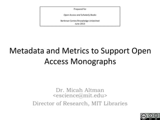 Prepared for
Open Access and Scholarly Books
Berkman Center/Knowledge Unlatched
June 2013
Metadata and Metrics to Support Open
Access Monographs
Dr. Micah Altman
<escience@mit.edu>
Director of Research, MIT Libraries
 