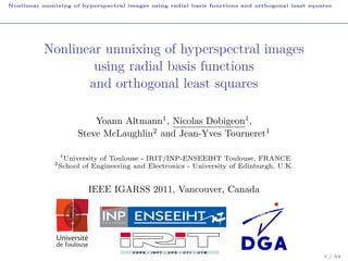 Nonlinear unmixing of hyperspectral images using radial basis functions and orthogonal least squares




           Nonlinear unmixing of hyperspectral images
                   using radial basis functions
                  and orthogonal least squares

                           Yoann Altmann1 , Nicolas Dobigeon1 ,
                       Steve McLaughlin2 and Jean-Yves Tourneret1

                  1
                    University of Toulouse - IRIT/INP-ENSEEIHT Toulouse, FRANCE
              2
                  School of Engineering and Electronics - University of Edinburgh, U.K.


                          IEEE IGARSS 2011, Vancouver, Canada




                                                                                                 1 / 34
 