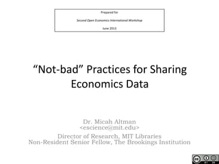 Prepared for
Second Open Economics International Workshop
June 2013
“Not-bad” Practices for Sharing
Economics Data
Dr. Micah Altman
<escience@mit.edu>
Director of Research, MIT Libraries
Non-Resident Senior Fellow, The Brookings Institution
 