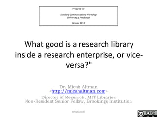 Prepared for

                  Scholarly Communications Workshop
                        University of Pittsburgh

                            January 2013




   What good is a research library
inside a research enterprise, or vice-
               versa?"

                 Dr. Micah Altman
            <http://micahaltman.com>
        Director of Research, MIT Libraries
  Non-Resident Senior Fellow, Brookings Institution

                            What Good?                1
 