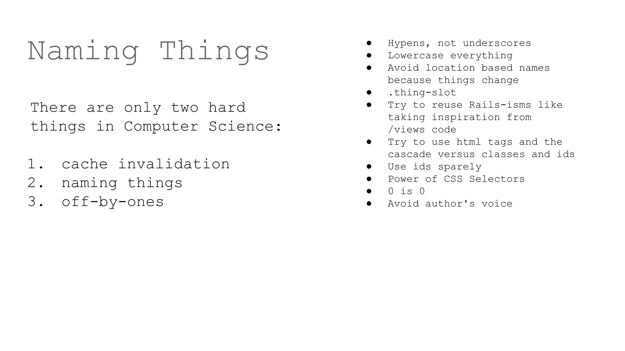 Naming Things
There are only two hard
things in Computer Science:
1. cache invalidation
2. naming things
3. off-by-ones
● Hypens, not underscores
● Lowercase everything
● Avoid location based names
because things change
● .thing-slot
● Try to reuse Rails-isms like
taking inspiration from
/views code
● Try to use html tags and the
cascade versus classes and ids
● Use ids sparely
● Power of CSS Selectors
● 0 is 0
● Avoid author's voice
 