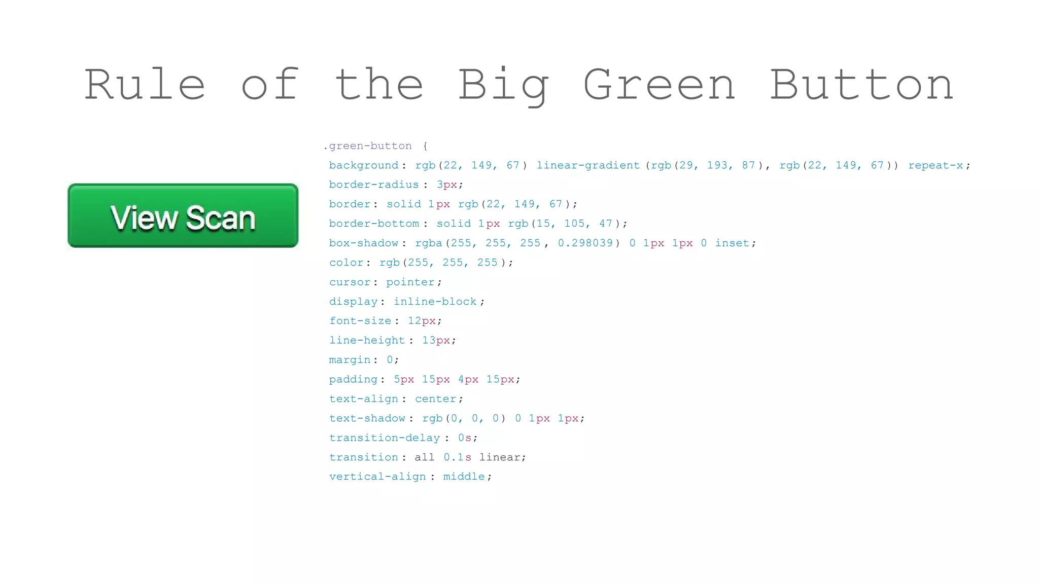 Rule of the Big Green Button
.green-button {
background : rgb(22, 149, 67 ) linear-gradient (rgb(29, 193, 87 ), rgb(22, 149, 67 )) repeat-x ;
border-radius : 3px;
border: solid 1px rgb(22, 149, 67 );
border-bottom : solid 1px rgb(15, 105, 47 );
box-shadow : rgba(255, 255, 255 , 0.298039 ) 0 1px 1px 0 inset;
color: rgb(255, 255, 255 );
cursor: pointer;
display: inline-block ;
font-size : 12px;
line-height : 13px;
margin: 0;
padding: 5px 15px 4px 15px;
text-align : center;
text-shadow : rgb(0, 0, 0) 0 1px 1px;
transition-delay : 0s;
transition : all 0.1s linear;
vertical-align : middle;
 