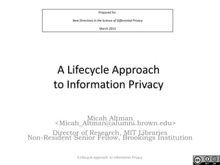 Prepared for:
New Directions in the Science of Differential Privacy
March 2013
A Lifecycle Approach
to Information Privacy
Micah Altman
<Micah_Altman@alumni.brown.edu>
Director of Research, MIT Libraries
Non-Resident Senior Fellow, Brookings Institution
A Lifecycle Approach to Information Privacy
 
