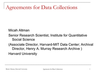 Agreements for Data Collections



    Micah Altman
    Senior Research Scientist, Institute for Quantitative
      Social Science
    (Associate Director, Harvard-MIT Data Center; Archival
      Director, Henry A. Murray Research Archive )
    Harvard University



Micah Altman, Harvard University   Agrements for Data Collections   1
 