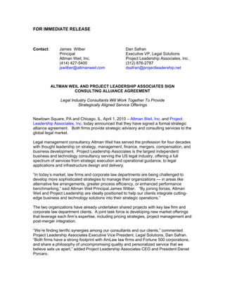 FOR IMMEDIATE RELEASE



Contact:       James Wilber                          Dan Safran
               Principal                             Executive VP, Legal Solutions
               Altman Weil, Inc.                     Project Leadership Associates, Inc.
               (414) 427-5400                        (312) 876-2787
               jswilber@altmanweil.com               dsafran@projectleadership.net



           ALTMAN WEIL AND PROJECT LEADERSHIP ASSOCIATES SIGN
                    CONSULTING ALLIANCE AGREEMENT

               Legal Industry Consultants Will Work Together To Provide
                        Strategically Aligned Service Offerings


Newtown Square, PA and Chicago, IL, April 1, 2010 – Altman Weil, Inc. and Project
Leadership Associates, Inc. today announced that they have signed a formal strategic
alliance agreement. Both firms provide strategic advisory and consulting services to the
global legal market.

Legal management consultancy Altman Weil has served the profession for four decades
with thought leadership on strategy, management, finance, mergers, compensation, and
business development. Project Leadership Associates is the largest independent
business and technology consultancy serving the US legal industry, offering a full
spectrum of services from strategic execution and operational guidance, to legal
applications and infrastructure design and delivery.

“In today’s market, law firms and corporate law departments are being challenged to
develop more sophisticated strategies to manage their organizations — in areas like
alternative fee arrangements, greater process efficiency, or enhanced performance
benchmarking,” said Altman Weil Principal James Wilber. “By joining forces, Altman
Weil and Project Leadership are ideally positioned to help our clients integrate cutting-
edge business and technology solutions into their strategic operations.”

The two organizations have already undertaken shared projects with key law firm and
corporate law department clients. A joint task force is developing new market offerings
that leverage each firm’s expertise, including pricing strategies, project management and
post-merger integration.

“We’re finding terrific synergies among our consultants and our clients,” commented
Project Leadership Associates Executive Vice President, Legal Solutions, Dan Safran.
“Both firms have a strong footprint with AmLaw law firms and Fortune 500 corporations,
and share a philosophy of uncompromising quality and personalized service that we
believe sets us apart,” added Project Leadership Associates CEO and President Daniel
Porcaro.
 