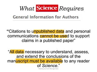What Science Requires
Helping Journals Manage Data
“Citations to unpublished data and personal
communications cannot be used to support
claims in a published paper”
“All data necessary to understand, assess,
and extend the conclusions of the
manuscript must be available to any reader
of Science.”
 