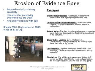 Erosion of Evidence Base
Maximizing the Impact of Research through Research
Data Management
Examples
Intentionally Discarded: “Destroyed, in accord with
[nonexistent] APA 5-year post-publication rule.”
Unintentional Hardware Problems “Some data were
collected, but the data file was lost in a technical
malfunction.”
Acts of Nature The data from the studies were on punched
cards that were destroyed in a flood in the department
in the early 80s.”
Discarded or Lost in a Move “As I retired ….
Unfortunately, I simply didn’t have the room to store
these data sets at my house.”
Obsolescence “Speech recordings stored on a LISP
Machine…, an experimental computer which is long
obsolete.”
Simply Lost “For all I know, they are on a [University]
server, but it has been literally years and years since
the research was done, and my files are long gone.”
Research by:
• Researchers lack archiving
capability
• Incentives for preserving
evidence base are weak
• Availability declines with age
[Pienta 2006; Hedstrom et al 2008;
Vines et al. 2014]
16
 