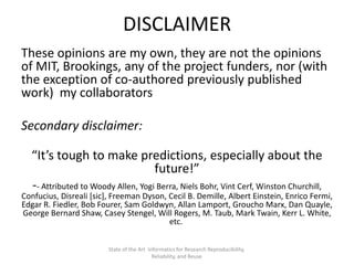 DISCLAIMER
These opinions are my own, they are not the opinions
of MIT, Brookings, any of the project funders, nor (with
the exception of co-authored previously published
work) my collaborators
Secondary disclaimer:
“It’s tough to make predictions, especially about the
future!”
-- Attributed to Woody Allen, Yogi Berra, Niels Bohr, Vint Cerf, Winston Churchill,
Confucius, Disreali [sic], Freeman Dyson, Cecil B. Demille, Albert Einstein, Enrico Fermi,
Edgar R. Fiedler, Bob Fourer, Sam Goldwyn, Allan Lamport, Groucho Marx, Dan Quayle,
George Bernard Shaw, Casey Stengel, Will Rogers, M. Taub, Mark Twain, Kerr L. White,
etc.
State of the Art Informatics for Research Reproducibility,
Reliability, and Reuse
 