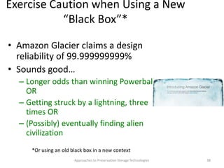 Exercise Caution when Using a New
“Black Box”*
• Amazon Glacier claims a design
reliability of 99.999999999%
• Sounds good…
– Longer odds than winning Powerball
OR
– Getting struck by a lightning, three
times OR
– (Possibly) eventually finding alien
civilization
Approaches to Preservation Storage Technologies 38
*Or using an old black box in a new context
 