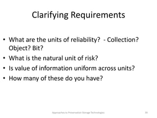 Clarifying Requirements
• What are the units of reliability? - Collection?
Object? Bit?
• What is the natural unit of risk?
• Is value of information uniform across units?
• How many of these do you have?
Approaches to Preservation Storage Technologies 39
 