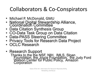 Collaborators & Co-Conspirators
• Michael P. McDonald, GMU
• National Digital Stewardship Alliance,
Coordination Committee
• Data Citation Synthesis Group
• CO-Data Task Group on Data Citation
• Data-PASS Steering Committee
• Privacy Tools for Research Data Project
• OCLC Research
• Research Support
Thanks to the the NSF, NIH, IMLS, Sloan
Foundation, the Joyce Foundation, the Judy Ford
Watson Center for Public Policy, Amazon
Corporation
State of the Art Informatics for Research Reproducibility,
Reliability, and Reuse
 