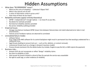 Hidden Assumptions• What does “99.999999999” mean?
– What are the units of reliability? - Collection? Object? Bit?
– What is the natural unit of risk?
– Is value of information uniform across units?
– How many of these do you have?
• Reliability estimates appear entirely theoretical
– (MTBF + Independence)* enough replicas -> as many 9’s as you like…
– No details for estimate provided
– No historical reliability statistics provided
– No service reliability auditing provided
• Empirical Issues
– Storage manufacture hardware MTBF (mean time between failures) does not match observed error rates in real
environments…
– Failures across hardware replicas are observed to correlated
• Unmodeled failure modes
– software failure
(e.g. a bug in the AWS software for its control backplane might result in permanent loss that would go undetected for a
substantial time_
– legal threats (leading to account lock-out — such as this, deletion, or content removal);
– institutional threats (such as a change in Amazon’s business model)
– Process threats (someone hits the delete button by mistake; forgets to pay the bill; or AWS rejects the payment)
• Business risks…
– Amazon SLA’s do not incorporate or reflect “design” reliability claims
– No claim to reliability in SLA’s
– Sole recover for breach limited to refund of fees for periods the service was unavailable
– No right to audit logs, or other evidence of reliability
Approaches to Preservation Storage Technologies 40
 