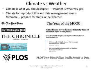 Climate vs Weather
• Climate is what you should expect -- weather is what you get.
• Climate for reproducibility and data management seems
favorable… prepare for shifts in the weather.
Maximizing the Impact of Research through Research
Data Management
42
 