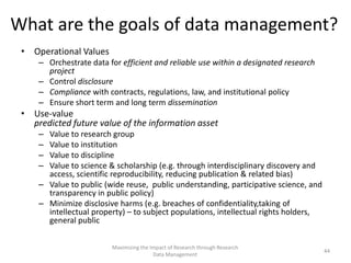 What are the goals of data management?
• Operational Values
– Orchestrate data for efficient and reliable use within a designated research
project
– Control disclosure
– Compliance with contracts, regulations, law, and institutional policy
– Ensure short term and long term dissemination
• Use-value
predicted future value of the information asset
– Value to research group
– Value to institution
– Value to discipline
– Value to science & scholarship (e.g. through interdisciplinary discovery and
access, scientific reproducibility, reducing publication & related bias)
– Value to public (wide reuse, public understanding, participative science, and
transparency in public policy)
– Minimize disclosive harms (e.g. breaches of confidentiality,taking of
intellectual property) – to subject populations, intellectual rights holders,
general public
Maximizing the Impact of Research through Research
Data Management
44
 