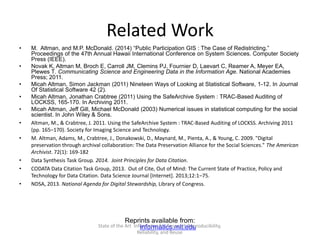 Related Work
• M. Altman, and M.P. McDonald. (2014) “Public Participation GIS : The Case of Redistricting.”
Proceedings of the 47th Annual Hawaii International Conference on System Sciences. Computer Society
Press (IEEE).
• Novak K, Altman M, Broch E, Carroll JM, Clemins PJ, Fournier D, Laevart C, Reamer A, Meyer EA,
Plewes T. Communicating Science and Engineering Data in the Information Age. National Academies
Press; 2011.
• Micah Altman, Simon Jackman (2011) Nineteen Ways of Looking at Statistical Software, 1-12. In Journal
Of Statistical Software 42 (2).
• Micah Altman, Jonathan Crabtree (2011) Using the SafeArchive System : TRAC-Based Auditing of
LOCKSS, 165-170. In Archiving 2011.
• Micah Altman, Jeff Gill, Michael McDonald (2003) Numerical issues in statistical computing for the social
scientist. In John Wiley & Sons.
• Altman, M., & Crabtree, J. 2011. Using the SafeArchive System : TRAC-Based Auditing of LOCKSS. Archiving 2011
(pp. 165–170). Society for Imaging Science and Technology.
• M. Altman, Adams, M., Crabtree, J., Donakowski, D., Maynard, M., Pienta, A., & Young, C. 2009. "Digital
preservation through archival collaboration: The Data Preservation Alliance for the Social Sciences." The American
Archivist. 72(1): 169-182
• Data Synthesis Task Group. 2014. Joint Principles for Data Citation.
• CODATA Data Citation Task Group, 2013. Out of Cite, Out of Mind: The Current State of Practice, Policy and
Technology for Data Citation. Data Science Journal [Internet]. 2013;12:1–75.
• NDSA, 2013. National Agenda for Digital Stewardship, Library of Congress.
Reprints available from:
informatics.mit.eduState of the Art Informatics for Research Reproducibility,
Reliability, and Reuse
 