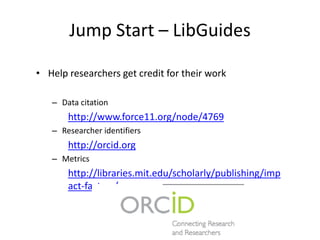 Jump Start – LibGuides
• Help researchers get credit for their work
– Data citation
http://www.force11.org/node/4769
– Researcher identifiers
http://orcid.org
– Metrics
http://libraries.mit.edu/scholarly/publishing/imp
act-factors/
State of the Art Informatics for Research Reproducibility,
Reliability, and Reuse
 