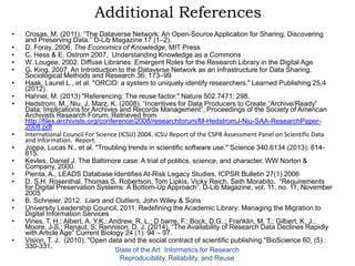 Additional References
• Crosas, M. (2011). “The Dataverse Network: An Open-Source Application for Sharing, Discovering
and Preserving Data.” D-Lib Magazine 17 (1–2).
• D. Foray, 2006, The Economics of Knowledge, MIT Press
• C. Hess & E. Ostrom 2007, Understanding Knowledge as a Commons
• W. Lougee, 2002. Diffuse Libraries: Emergent Roles for the Research Library in the Digital Age
• G. King. 2007. An Introduction to the Dataverse Network as an Infrastructure for Data Sharing.
Sociological Methods and Research 36: 173–99
• Haak, Laurel L., et al. "ORCID: a system to uniquely identify researchers." Learned Publishing 25.4
(2012).
• Hahnel, M. (2013) "Referencing: The reuse factor." Nature 502.7471: 298.
• Hedstrom, M., Niu, J. Marz, K. (2008). “Incentives for Data Producers to Create “Archive/Ready”
Data: Implications for Archives and Records Management”, Proceedings of the Society of American
Archivists Research Forum. Retrieved from
http://files.archivists.org/conference/2008/researchforum/M-HedstromJ-Niu-SAA-ResearchPaper-
2008.pdf
• International Council For Science (ICSU) 2004. ICSU Report of the CSPR Assessment Panel on Scientific Data
and Information. Report.
• Joppa, Lucas N., et al. "Troubling trends in scientific software use." Science 340.6134 (2013): 814-
815.
• Kevles, Daniel J. The Baltimore case: A trial of politics, science, and character. WW Norton &
Company, 2000.
• Pienta, A., LEADS Database Identifies At-Risk Legacy Studies, ICPSR Bulletin 27(1) 2006
• D. S.H. Rosenthal, Thomas S. Robertson, Tom Lipkis, Vicky Reich, Seth Morabito. “Requirements
for Digital Preservation Systems: A Bottom-Up Approach”, D-Lib Magazine, vol. 11, no. 11, November
2005
• B. Schneier, 2012. Liars and Outliers, John Wiley & Sons
• University Leadership Council, 2011, Redefining the Academic Library: Managing the Migration to
Digital Information Services
• Vines, T. H.; Albert, A. Y.K.; Andrew, R. L.; D barre, F.; Bock, D.G..; Franklin, M. T.; Gilbert, K. J.;
Moore, J-S.; Renaut, S; Rennison, D. J. (2014). “The Availability of Research Data Declines Rapidly
with Article Age” Current Biology 24 (1): 94 – 97.
• Vision, T. J. (2010). "Open data and the social contract of scientific publishing."BioScience 60, (5) :
330-331.
State of the Art Informatics for Research
Reproducibility, Reliability, and Reuse
 
