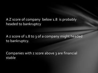 A Z score of company below 1.8 is probably
headed to bankruptcy
A z score of 1.8 to 3 of a company might headed
to bankruptcy.
Companies with z score above 3 are financial
stable
 