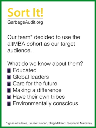 Our team* decided to use the
altMBA cohort as our target
audience.
What do we know about them?
Educated
Global leaders
Care for the future
Making a difference
Have their own tribes
Environmentally conscious
Sort It!
* Ignacio Pallares, Louise Duncan, Oleg Makaed, Stephanie Mulcahey
GarbageAudit.org
 