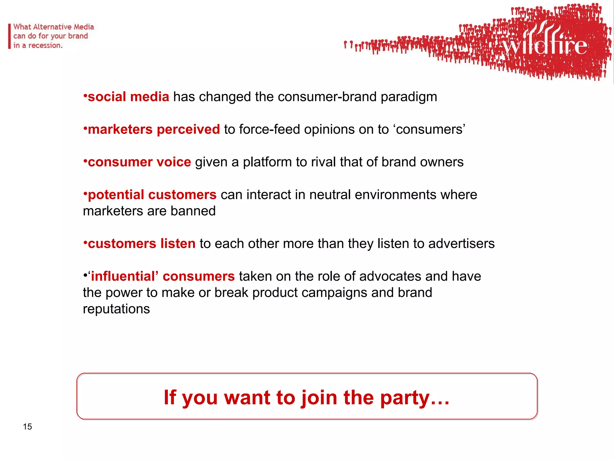 If you want to join the party… social media  has changed the consumer-brand paradigm marketers perceived  to force-feed opinions on to ‘consumers’ consumer voice  given a platform to rival that of brand owners potential customers  can interact in neutral environments where marketers are banned customers listen  to each other more than they listen to advertisers ‘ influential’ consumers  taken on the role of advocates and have the power to make or break product campaigns and brand reputations 