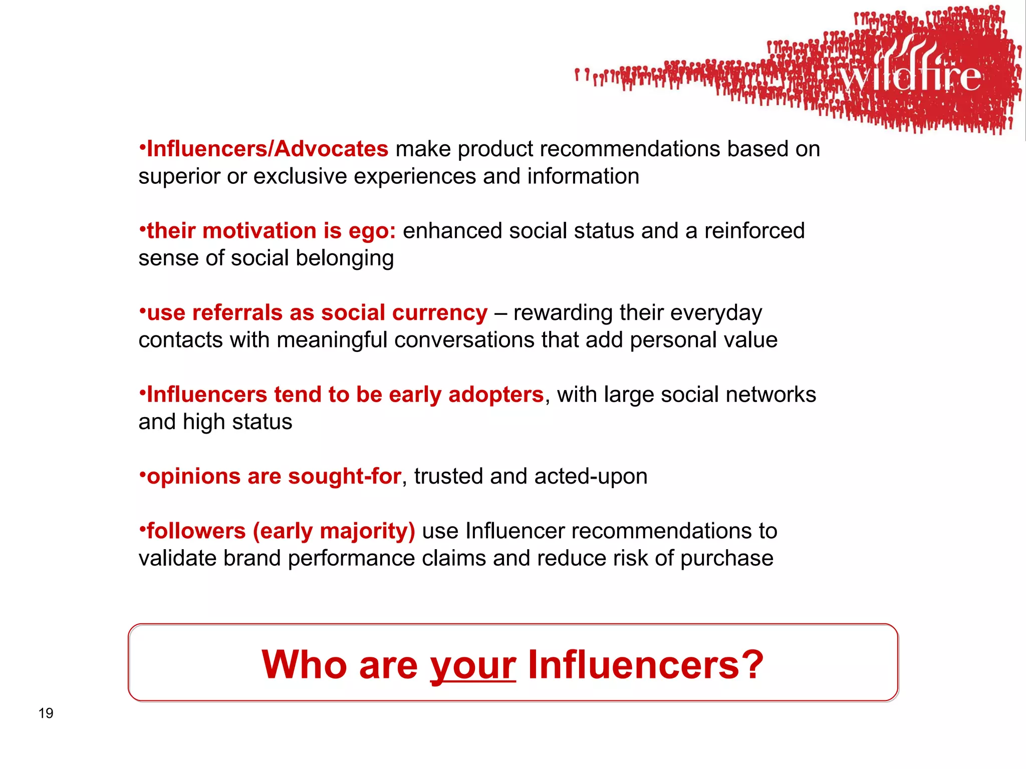 Who are  your  Influencers? Influencers/Advocates  make product recommendations based on superior or exclusive experiences and information their motivation is ego:  enhanced social status and a reinforced sense of social belonging use referrals as social currency  – rewarding their everyday contacts with meaningful conversations that add personal value Influencers tend to be early adopters , with large social networks and high status opinions are sought-for , trusted and acted-upon followers (early majority)  use Influencer recommendations to validate brand performance claims and reduce risk of purchase 