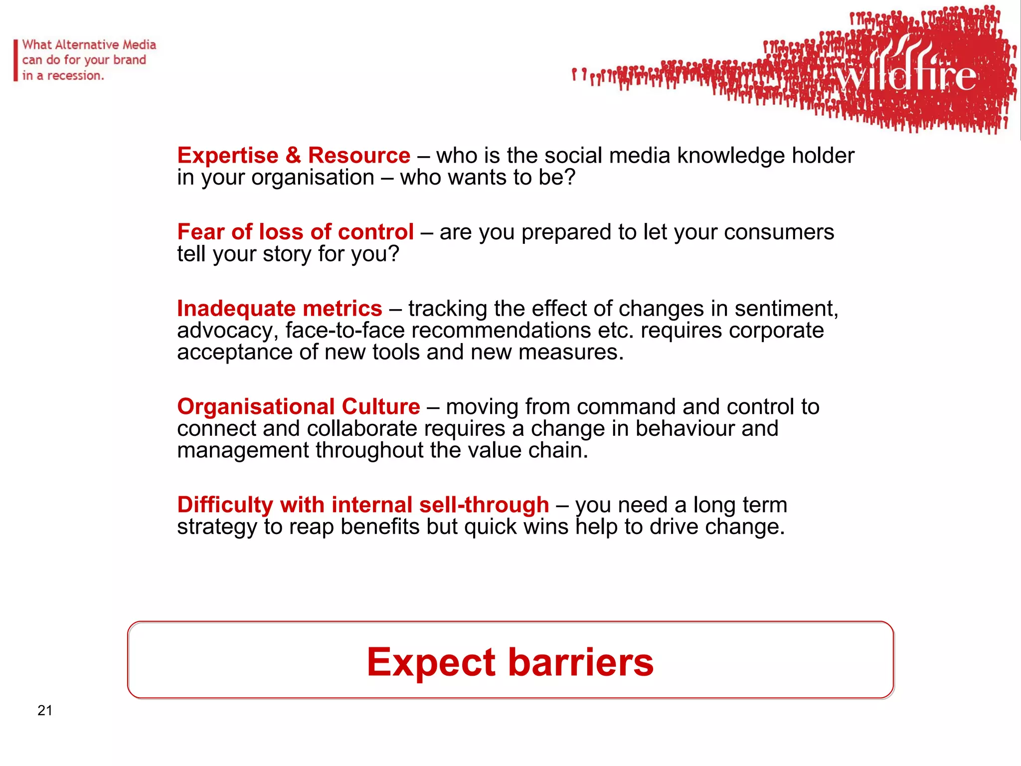 Expect barriers Expertise & Resource  – who is the social media knowledge holder in your organisation – who wants to be? Fear of loss of control  – are you prepared to let your consumers tell your story for you? Inadequate metrics  – tracking the effect of changes in sentiment, advocacy, face-to-face recommendations etc. requires corporate acceptance of new tools and new measures. Organisational Culture  – moving from command and control to connect and collaborate requires a change in behaviour and management throughout the value chain. Difficulty with internal sell-through  – you need a long term strategy to reap benefits but quick wins help to drive change. 