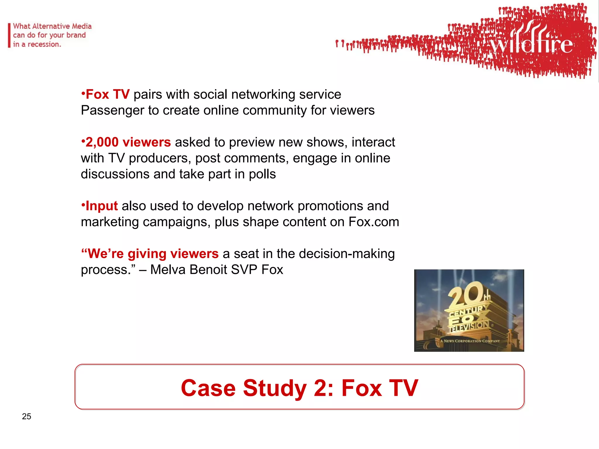 Case Study 2: Fox TV Fox TV  pairs with social networking service Passenger to create online community for viewers 2,000 viewers  asked to preview new shows, interact with TV producers, post comments, engage in online discussions and take part in polls Input  also used to develop network promotions and marketing campaigns, plus shape content on Fox.com “ We’re giving viewers  a seat in the decision-making process.” – Melva Benoit SVP Fox 