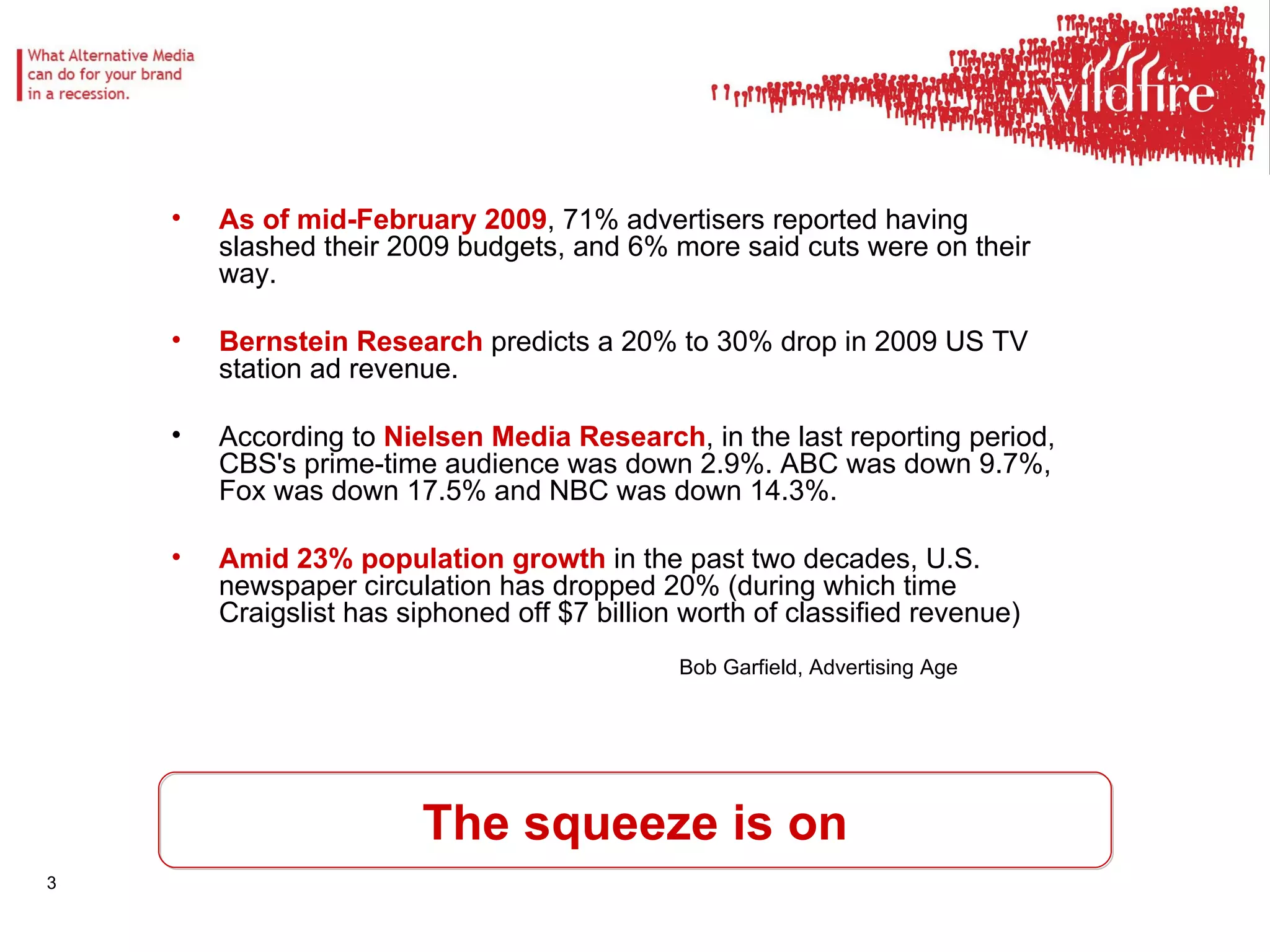 As of mid-February 2009 , 71% advertisers reported having slashed their 2009 budgets, and 6% more said cuts were on their way.  Bernstein Research  predicts a 20% to 30% drop in 2009 US TV station ad revenue.  According to  Nielsen Media Research , in the last reporting period, CBS's prime-time audience was down 2.9%. ABC was down 9.7%, Fox was down 17.5% and NBC was down 14.3%.  Amid 23% population growth  in the past two decades, U.S. newspaper circulation has dropped 20% (during which time Craigslist has siphoned off $7 billion worth of classified revenue)  Bob Garfield, Advertising Age The squeeze is on 