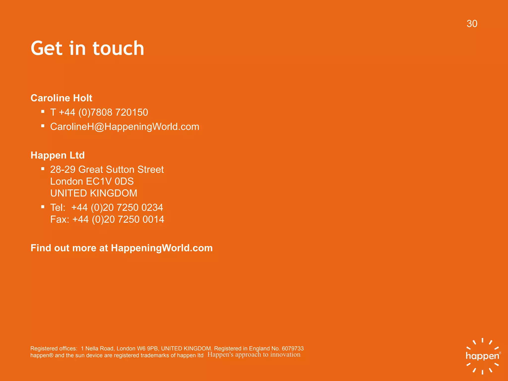 Get in touch Caroline Holt T +44 (0)7808 720150 [email_address] Happen Ltd 28-29 Great Sutton Street London EC1V 0DS  UNITED KINGDOM Tel:  +44 (0)20 7250 0234 Fax: +44 (0)20 7250 0014 Find out more at HappeningWorld.com Registered offices:  1 Nella Road, London W6 9PB, UNITED KINGDOM. Registered in England No. 6079733  happen® and the sun device are registered trademarks of happen ltd 