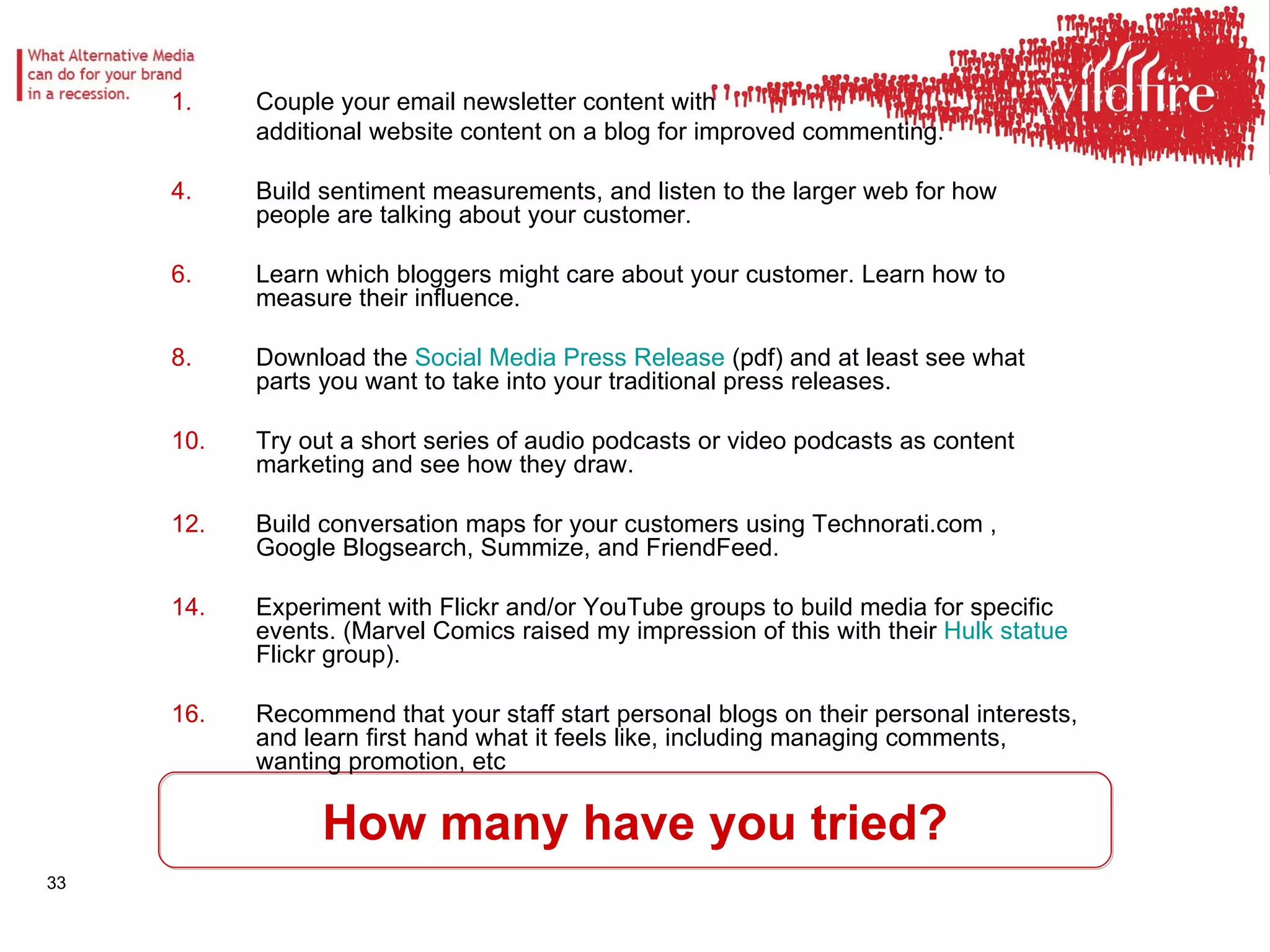 How many have you tried? Couple your email newsletter content with  additional website content on a blog for improved commenting.  Build sentiment measurements, and listen to the larger web for how people are talking about your customer.  Learn which bloggers might care about your customer. Learn how to measure their influence.  Download the  Social Media Press Release  (pdf) and at least see what parts you want to take into your traditional press releases.  Try out a short series of audio podcasts or video podcasts as content marketing and see how they draw. Build conversation maps for your customers using Technorati.com , Google Blogsearch, Summize, and FriendFeed.  Experiment with Flickr and/or YouTube groups to build media for specific events. (Marvel Comics raised my impression of this with their  Hulk statue  Flickr group).  Recommend that your staff start personal blogs on their personal interests, and learn first hand what it feels like, including managing comments, wanting promotion, etc  