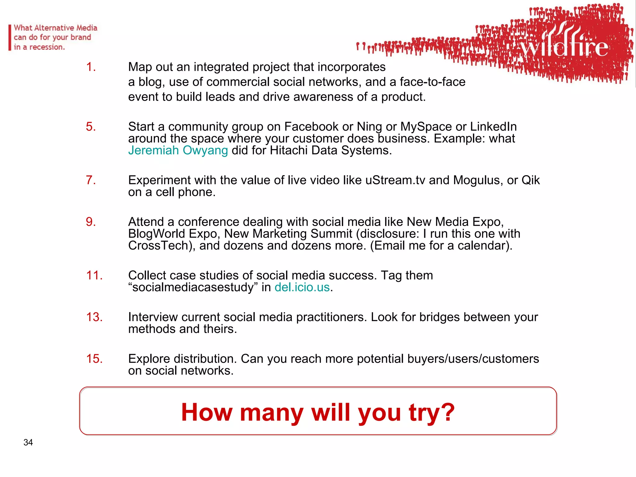 How many will you try? Map out an integrated project that incorporates  a blog, use of commercial social networks, and a face-to-face  event to build leads and drive awareness of a product.  Start a community group on Facebook or Ning or MySpace or LinkedIn around the space where your customer does business. Example: what  Jeremiah  Owyang  did for Hitachi Data Systems. Experiment with the value of live video like uStream.tv and Mogulus, or Qik on a cell phone.  Attend a conference dealing with social media like New Media Expo, BlogWorld Expo, New Marketing Summit (disclosure: I run this one with CrossTech), and dozens and dozens more. (Email me for a calendar).  Collect case studies of social media success. Tag them “socialmediacasestudy” in  del.icio.us .  Interview current social media practitioners. Look for bridges between your methods and theirs.  Explore distribution. Can you reach more potential buyers/users/customers on social networks.  