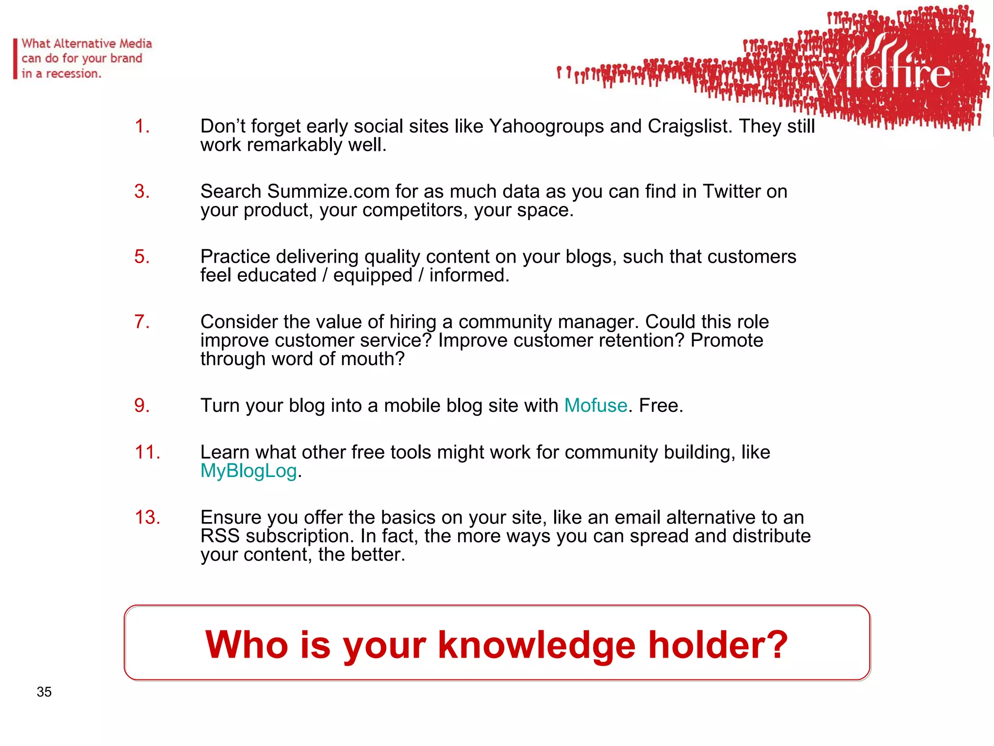 Who is your knowledge holder? Don’t forget early social sites like Yahoogroups and Craigslist. They still work remarkably well.  Search Summize.com for as much data as you can find in Twitter on your product, your competitors, your space.  Practice delivering quality content on your blogs, such that customers feel educated / equipped / informed.  Consider the value of hiring a community manager. Could this role improve customer service? Improve customer retention? Promote through word of mouth?  Turn your blog into a mobile blog site with  Mofuse . Free.  Learn what other free tools might work for community building, like  MyBlogLog .  Ensure you offer the basics on your site, like an email alternative to an RSS subscription. In fact, the more ways you can spread and distribute your content, the better.  