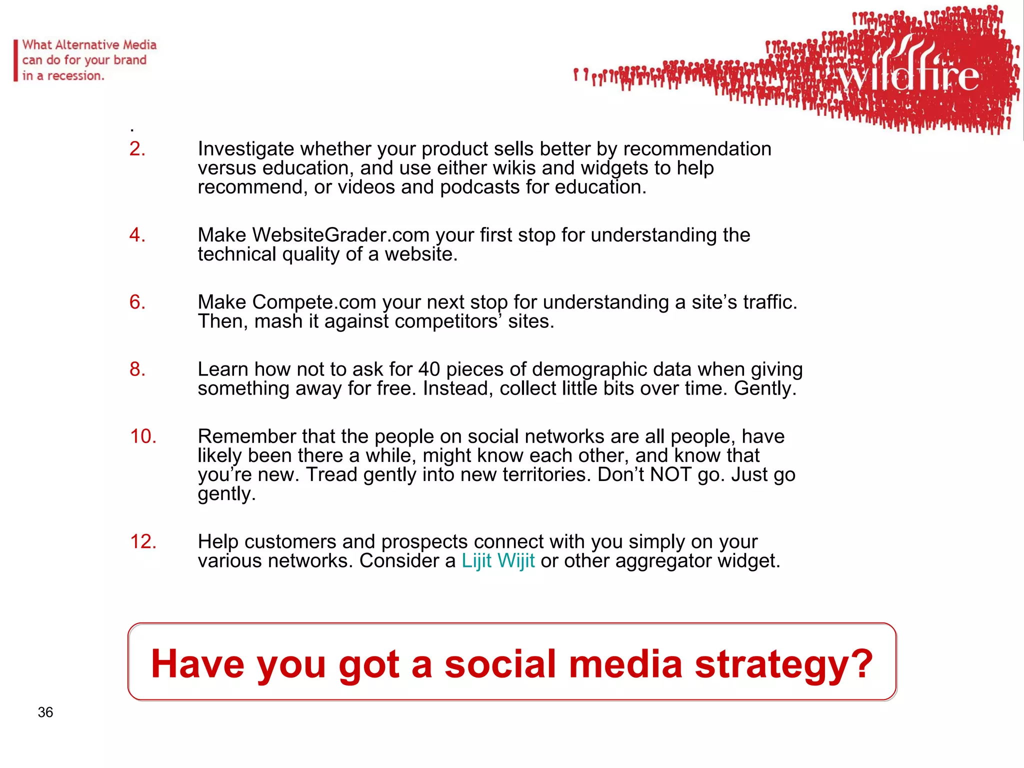 Have you got a social media strategy? .  Investigate whether your product sells better by recommendation versus education, and use either wikis and widgets to help recommend, or videos and podcasts for education.  Make WebsiteGrader.com your first stop for understanding the technical quality of a website.  Make Compete.com your next stop for understanding a site’s traffic. Then, mash it against competitors’ sites.  Learn how not to ask for 40 pieces of demographic data when giving something away for free. Instead, collect little bits over time. Gently.  Remember that the people on social networks are all people, have likely been there a while, might know each other, and know that you’re new. Tread gently into new territories. Don’t NOT go. Just go gently.  Help customers and prospects connect with you simply on your various networks. Consider a  Lijit   Wijit  or other aggregator widget.  