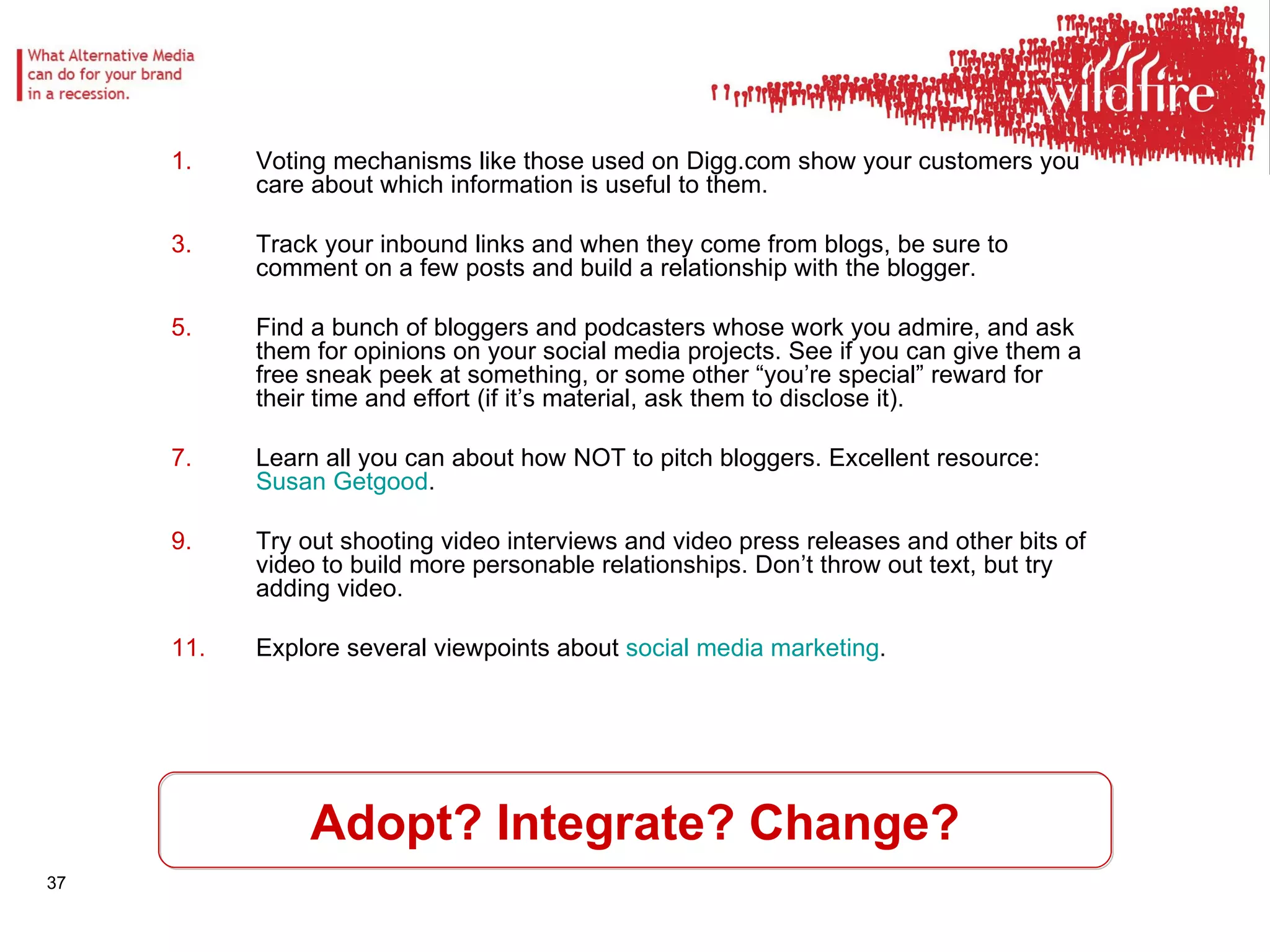 Adopt? Integrate? Change? Voting mechanisms like those used on Digg.com show your customers you care about which information is useful to them.  Track your inbound links and when they come from blogs, be sure to comment on a few posts and build a relationship with the blogger.  Find a bunch of bloggers and podcasters whose work you admire, and ask them for opinions on your social media projects. See if you can give them a free sneak peek at something, or some other “you’re special” reward for their time and effort (if it’s material, ask them to disclose it).  Learn all you can about how NOT to pitch bloggers. Excellent resource:  Susan  Getgood .  Try out shooting video interviews and video press releases and other bits of video to build more personable relationships. Don’t throw out text, but try adding video.  Explore several viewpoints about  social media marketing .  