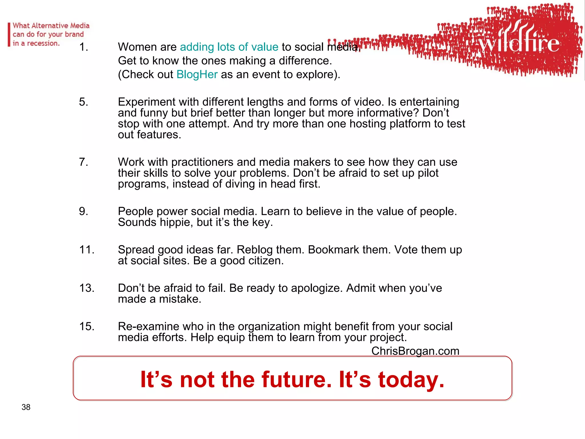 It’s not the future. It’s today. Women are  adding lots of value  to social media.  Get to know the ones making a difference.  (Check out  BlogHer  as an event to explore). Experiment with different lengths and forms of video. Is entertaining and funny but brief better than longer but more informative? Don’t stop with one attempt. And try more than one hosting platform to test out features.  Work with practitioners and media makers to see how they can use their skills to solve your problems. Don’t be afraid to set up pilot programs, instead of diving in head first. People power social media. Learn to believe in the value of people. Sounds hippie, but it’s the key. Spread good ideas far. Reblog them. Bookmark them. Vote them up at social sites. Be a good citizen.  Don’t be afraid to fail. Be ready to apologize. Admit when you’ve made a mistake.  Re-examine who in the organization might benefit from your social media efforts. Help equip them to learn from your project.  ChrisBrogan.com 
