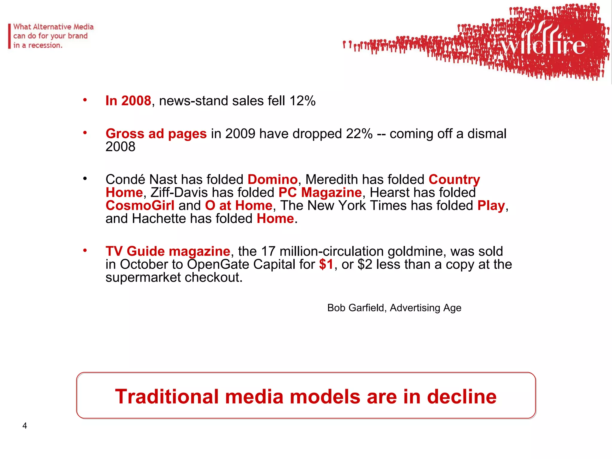 Traditional media models are in decline In 2008 , news-stand sales fell 12% Gross ad pages  in 2009 have dropped 22% -- coming off a dismal 2008 Condé Nast has folded  Domino , Meredith has folded  Country Home , Ziff-Davis has folded  PC Magazine , Hearst has folded  CosmoGirl  and  O at Home , The New York Times has folded  Play , and Hachette has folded  Home .  TV Guide magazine , the 17 million-circulation goldmine, was sold in October to OpenGate Capital for  $1 , or $2 less than a copy at the supermarket checkout.  Bob Garfield, Advertising Age 