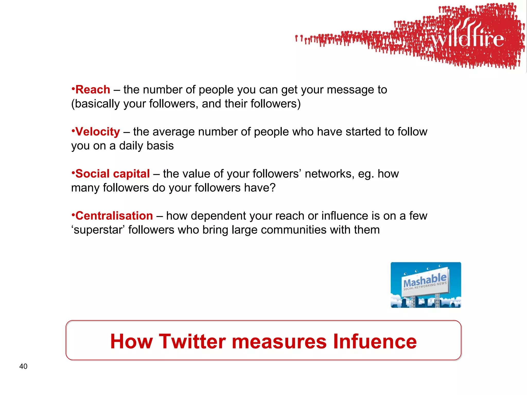 How Twitter measures Infuence Reach  – the number of people you can get your message to (basically your followers, and their followers) Velocity  – the average number of people who have started to follow you on a daily basis Social capital  – the value of your followers’ networks, eg. how many followers do your followers have? Centralisation  – how dependent your reach or influence is on a few ‘superstar’ followers who bring large communities with them 