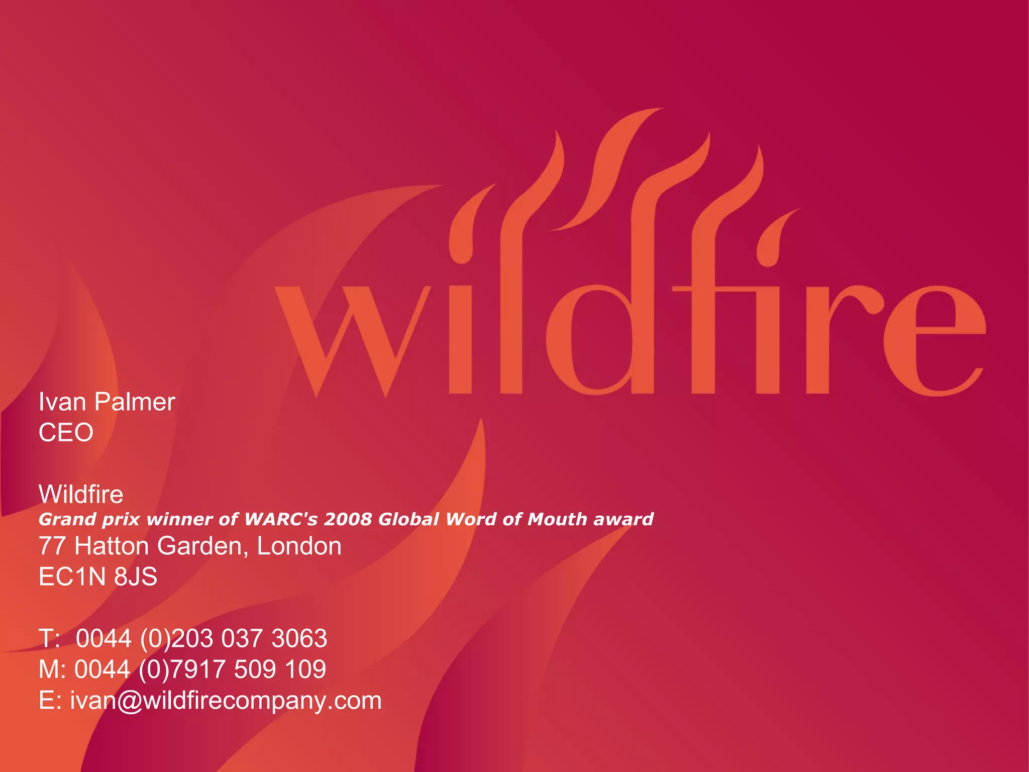 z Ivan Palmer CEO   Wildfire Grand prix winner of WARC's 2008 Global Word of Mouth award 77 Hatton Garden, London EC1N 8JS   T:  0044 (0)203 037 3063 M: 0044 (0)7917 509 109 E: ivan@wildfirecompany.com   